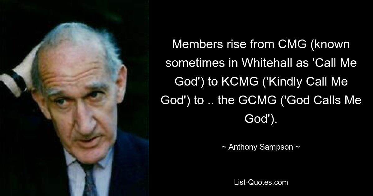 Members rise from CMG (known sometimes in Whitehall as 'Call Me God') to KCMG ('Kindly Call Me God') to .. the GCMG ('God Calls Me God'). — © Anthony Sampson