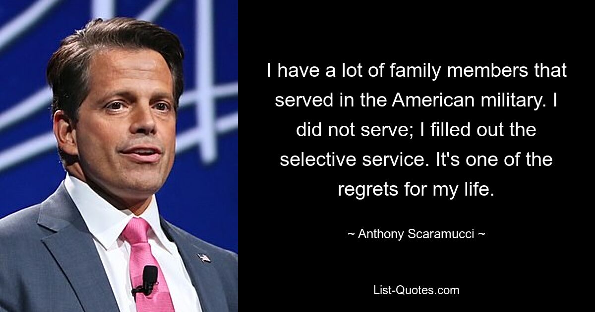 I have a lot of family members that served in the American military. I did not serve; I filled out the selective service. It's one of the regrets for my life. — © Anthony Scaramucci