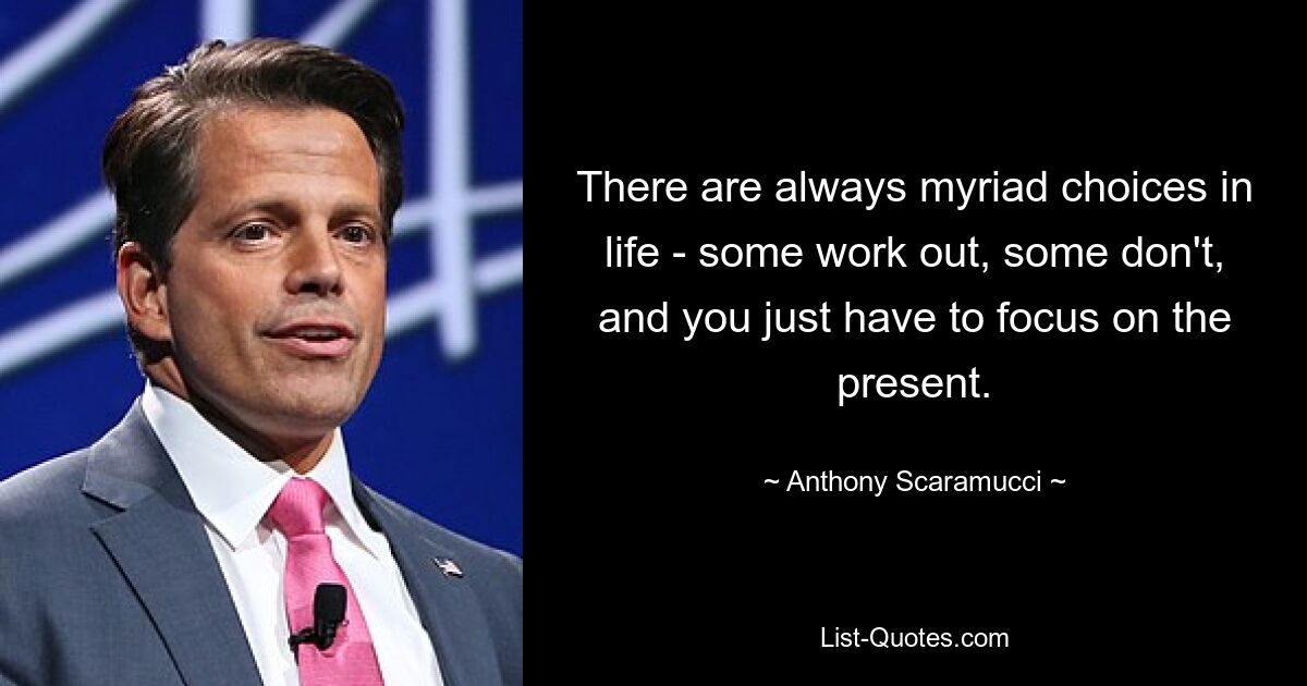 There are always myriad choices in life - some work out, some don't, and you just have to focus on the present. — © Anthony Scaramucci