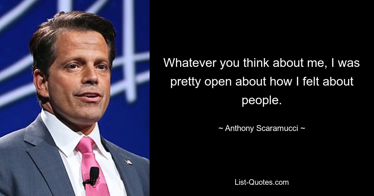 Whatever you think about me, I was pretty open about how I felt about people. — © Anthony Scaramucci