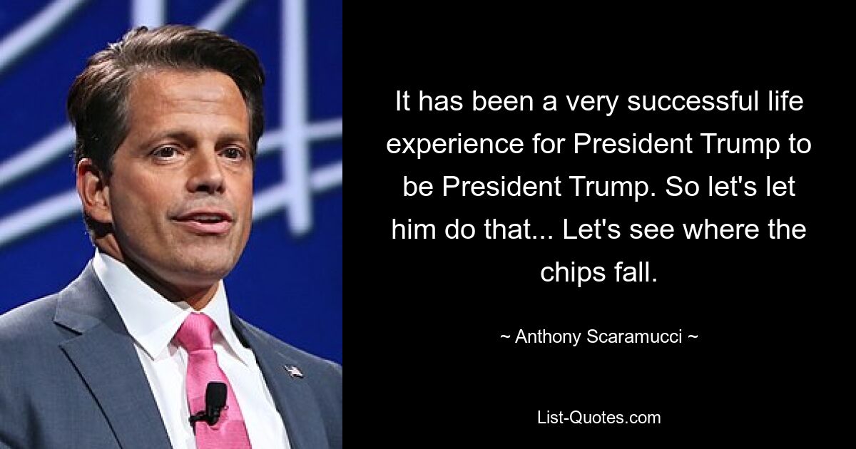 It has been a very successful life experience for President Trump to be President Trump. So let's let him do that... Let's see where the chips fall. — © Anthony Scaramucci