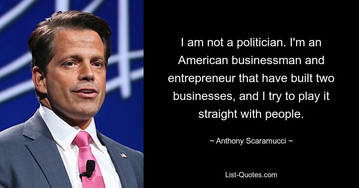 I am not a politician. I'm an American businessman and entrepreneur that have built two businesses, and I try to play it straight with people. — © Anthony Scaramucci