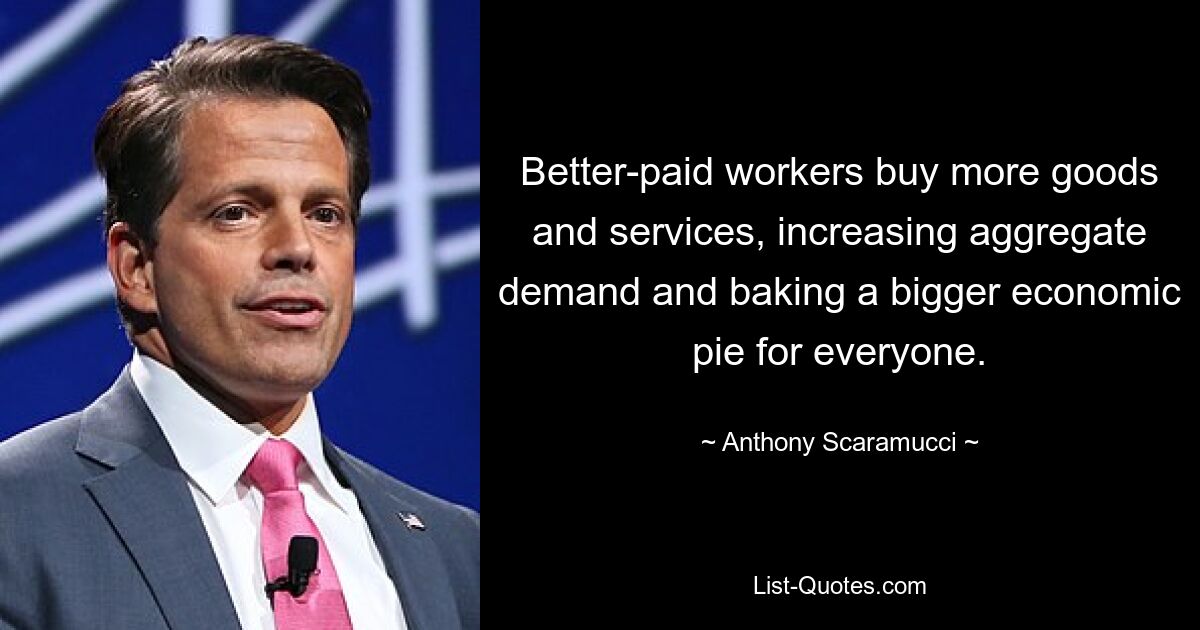 Better-paid workers buy more goods and services, increasing aggregate demand and baking a bigger economic pie for everyone. — © Anthony Scaramucci