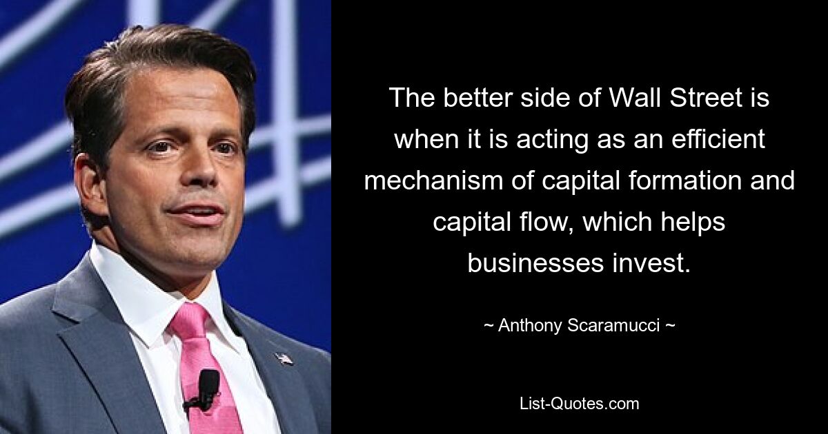 The better side of Wall Street is when it is acting as an efficient mechanism of capital formation and capital flow, which helps businesses invest. — © Anthony Scaramucci