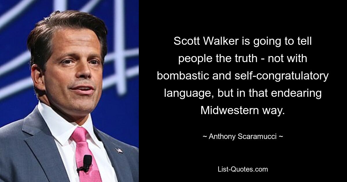 Scott Walker is going to tell people the truth - not with bombastic and self-congratulatory language, but in that endearing Midwestern way. — © Anthony Scaramucci