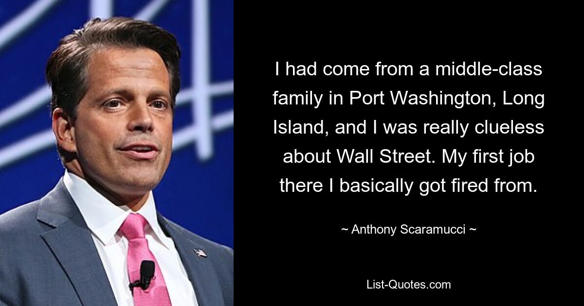 I had come from a middle-class family in Port Washington, Long Island, and I was really clueless about Wall Street. My first job there I basically got fired from. — © Anthony Scaramucci