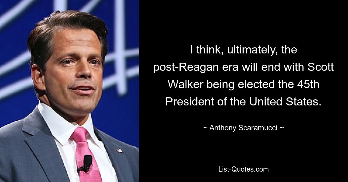 I think, ultimately, the post-Reagan era will end with Scott Walker being elected the 45th President of the United States. — © Anthony Scaramucci