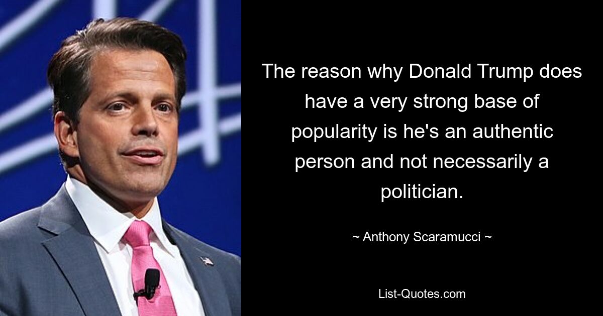 The reason why Donald Trump does have a very strong base of popularity is he's an authentic person and not necessarily a politician. — © Anthony Scaramucci