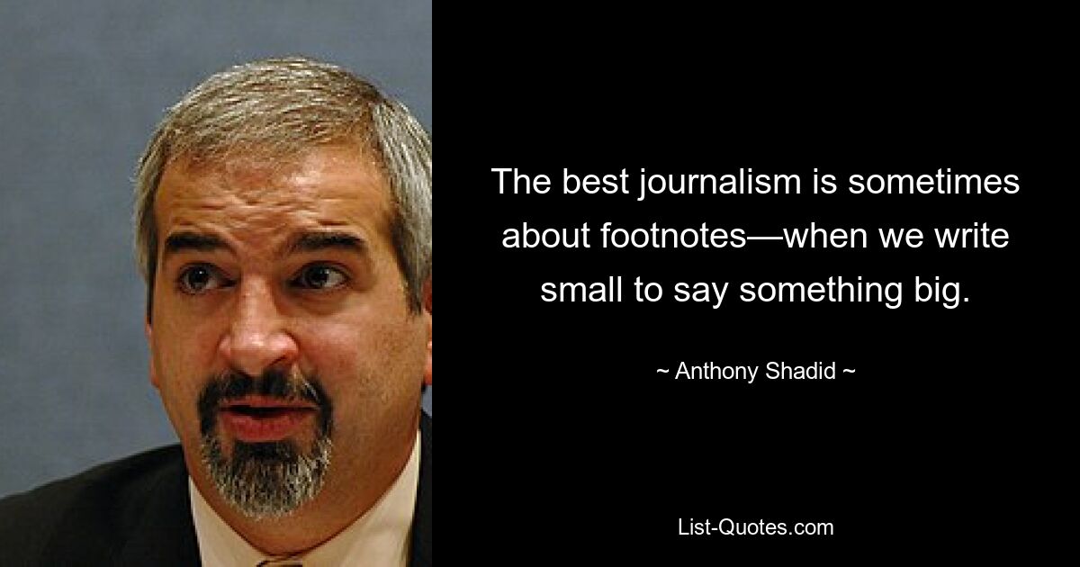 The best journalism is sometimes about footnotes—when we write small to say something big. — © Anthony Shadid