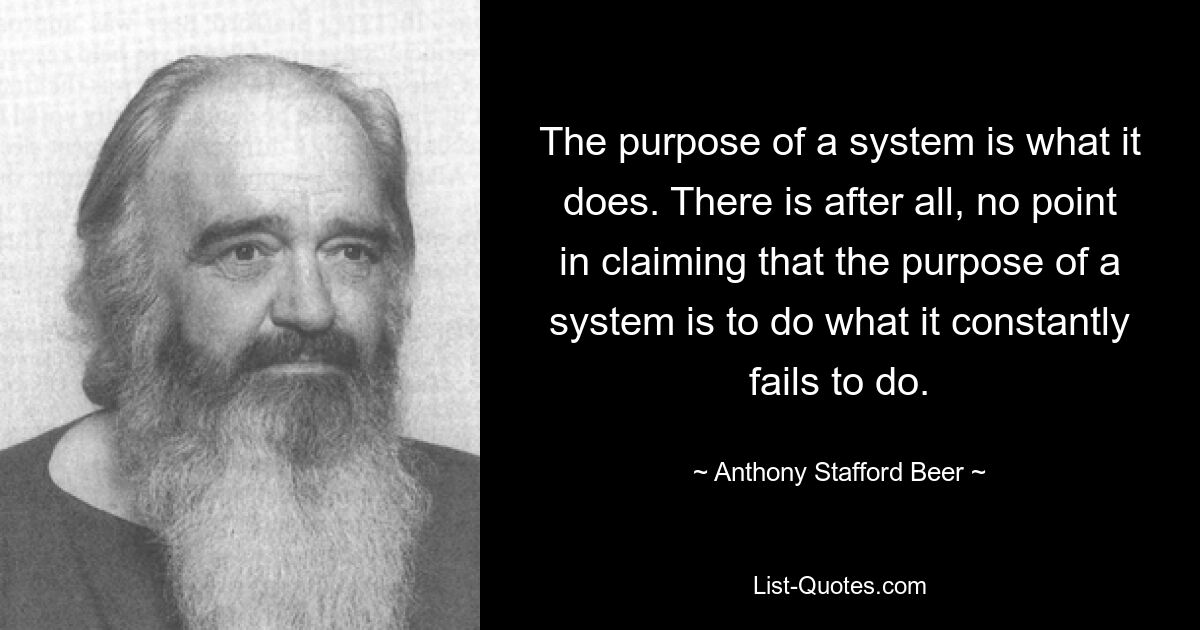 The purpose of a system is what it does. There is after all, no point in claiming that the purpose of a system is to do what it constantly fails to do. — © Anthony Stafford Beer