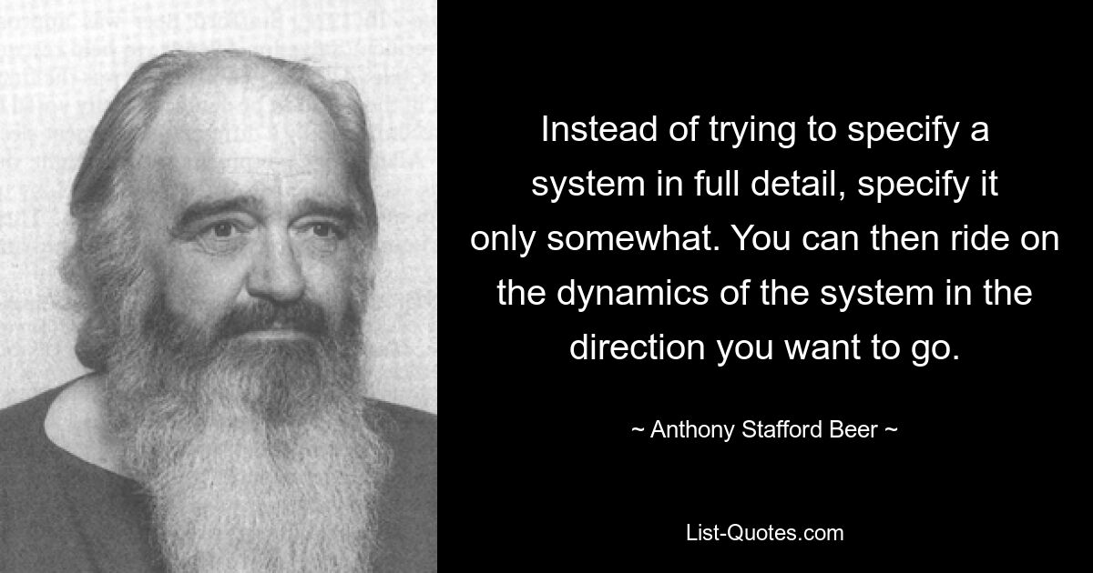 Instead of trying to specify a system in full detail, specify it only somewhat. You can then ride on the dynamics of the system in the direction you want to go. — © Anthony Stafford Beer