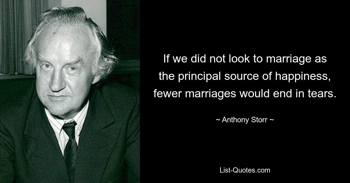 If we did not look to marriage as the principal source of happiness, fewer marriages would end in tears. — © Anthony Storr