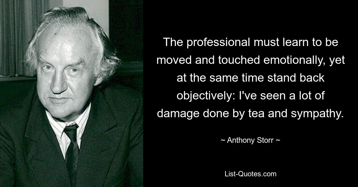 The professional must learn to be moved and touched emotionally, yet at the same time stand back objectively: I've seen a lot of damage done by tea and sympathy. — © Anthony Storr