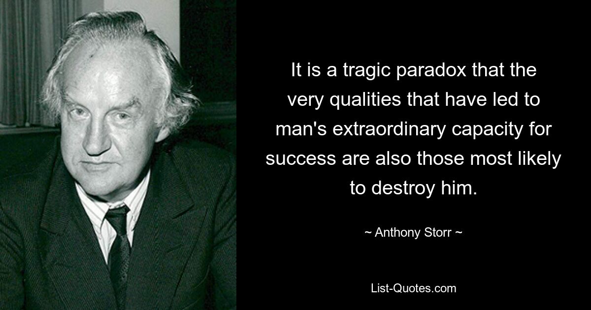 It is a tragic paradox that the very qualities that have led to man's extraordinary capacity for success are also those most likely to destroy him. — © Anthony Storr