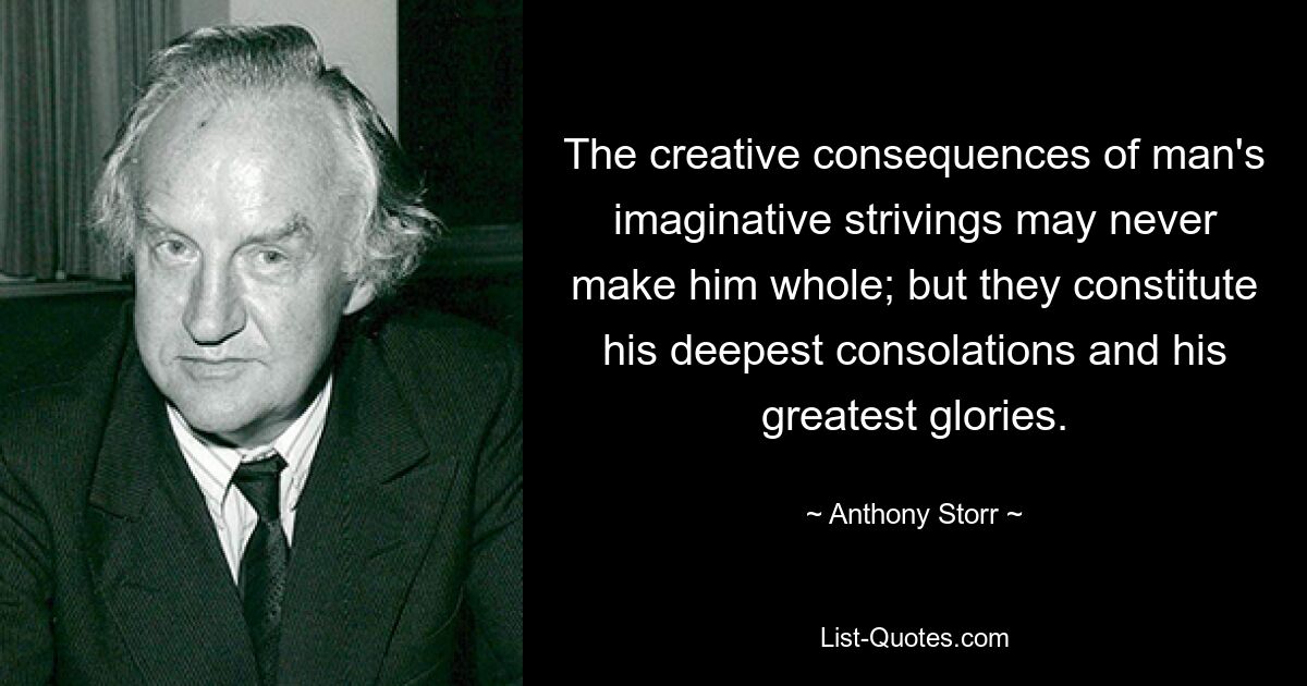 The creative consequences of man's imaginative strivings may never make him whole; but they constitute his deepest consolations and his greatest glories. — © Anthony Storr