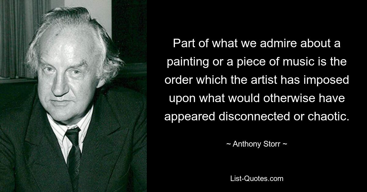 Part of what we admire about a painting or a piece of music is the order which the artist has imposed upon what would otherwise have appeared disconnected or chaotic. — © Anthony Storr