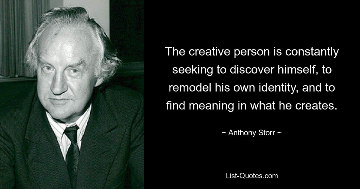 The creative person is constantly seeking to discover himself, to remodel his own identity, and to find meaning in what he creates. — © Anthony Storr