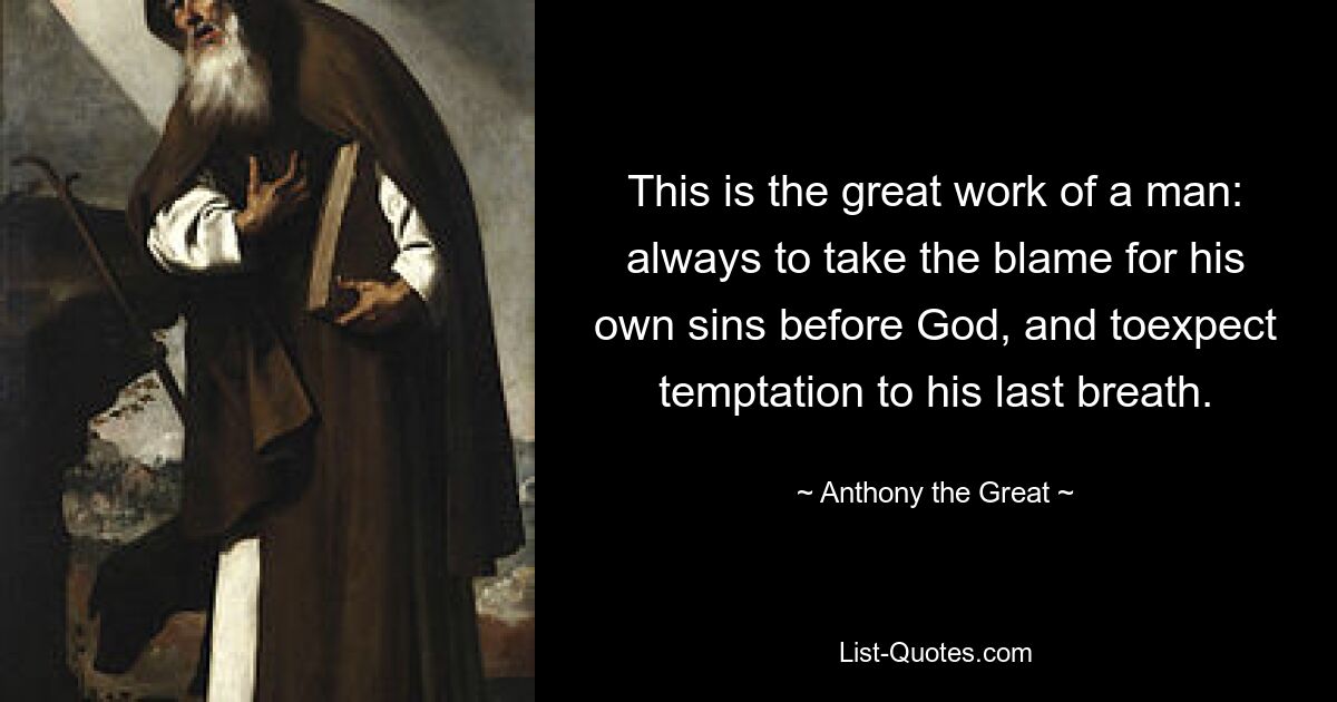 This is the great work of a man: always to take the blame for his own sins before God, and toexpect temptation to his last breath. — © Anthony the Great