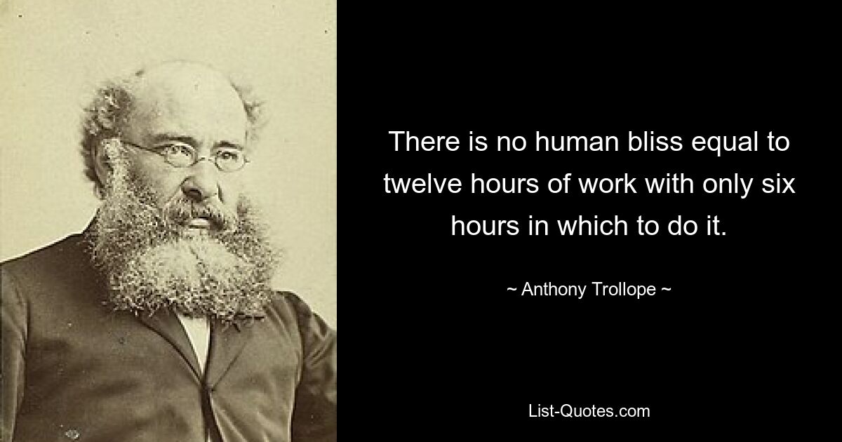 There is no human bliss equal to twelve hours of work with only six hours in which to do it. — © Anthony Trollope