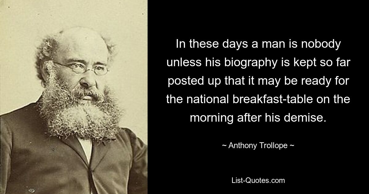 In these days a man is nobody unless his biography is kept so far posted up that it may be ready for the national breakfast-table on the morning after his demise. — © Anthony Trollope