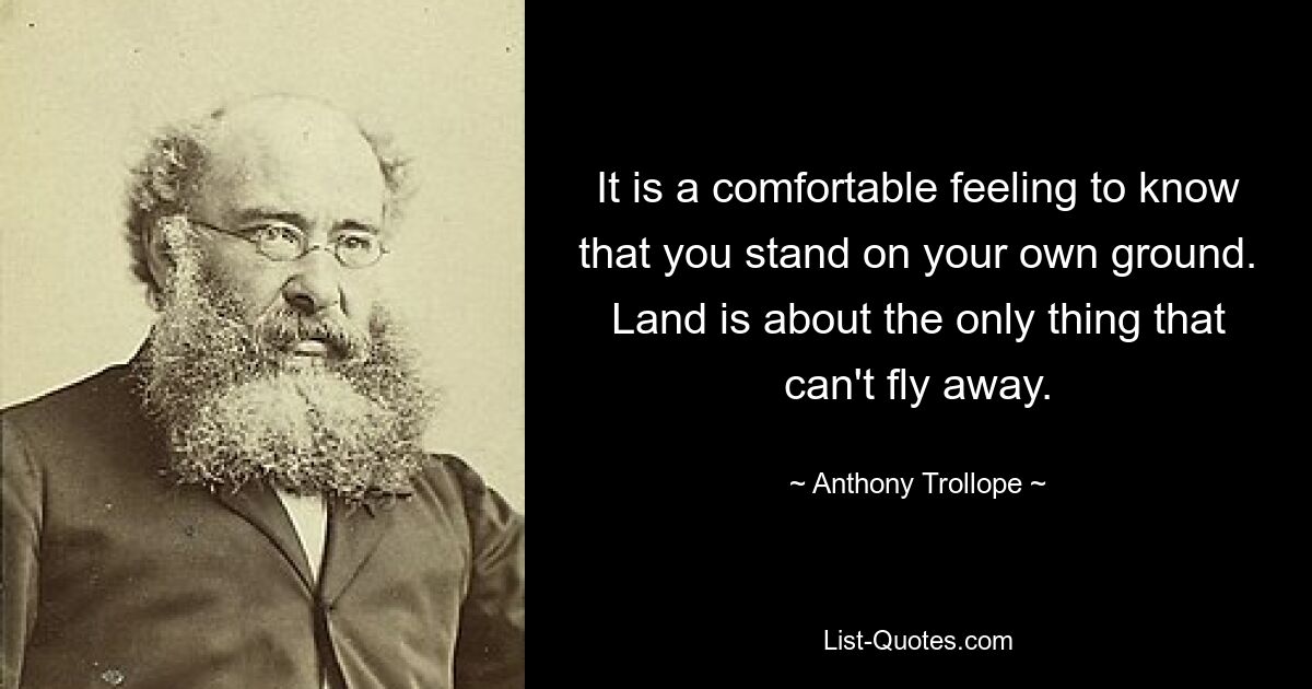 It is a comfortable feeling to know that you stand on your own ground. Land is about the only thing that can't fly away. — © Anthony Trollope