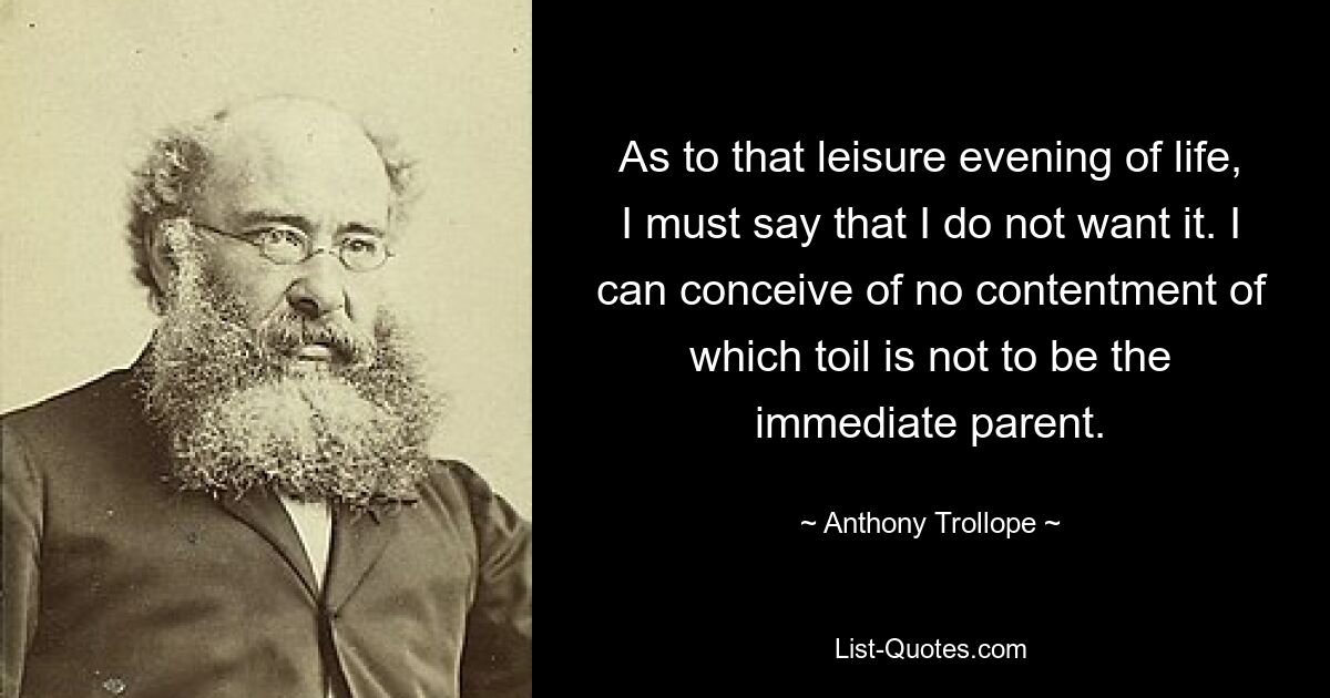 As to that leisure evening of life, I must say that I do not want it. I can conceive of no contentment of which toil is not to be the immediate parent. — © Anthony Trollope