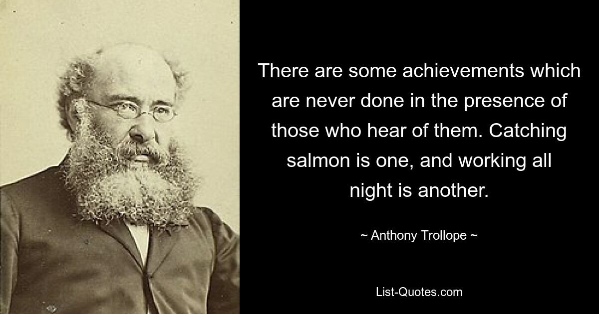 There are some achievements which are never done in the presence of those who hear of them. Catching salmon is one, and working all night is another. — © Anthony Trollope