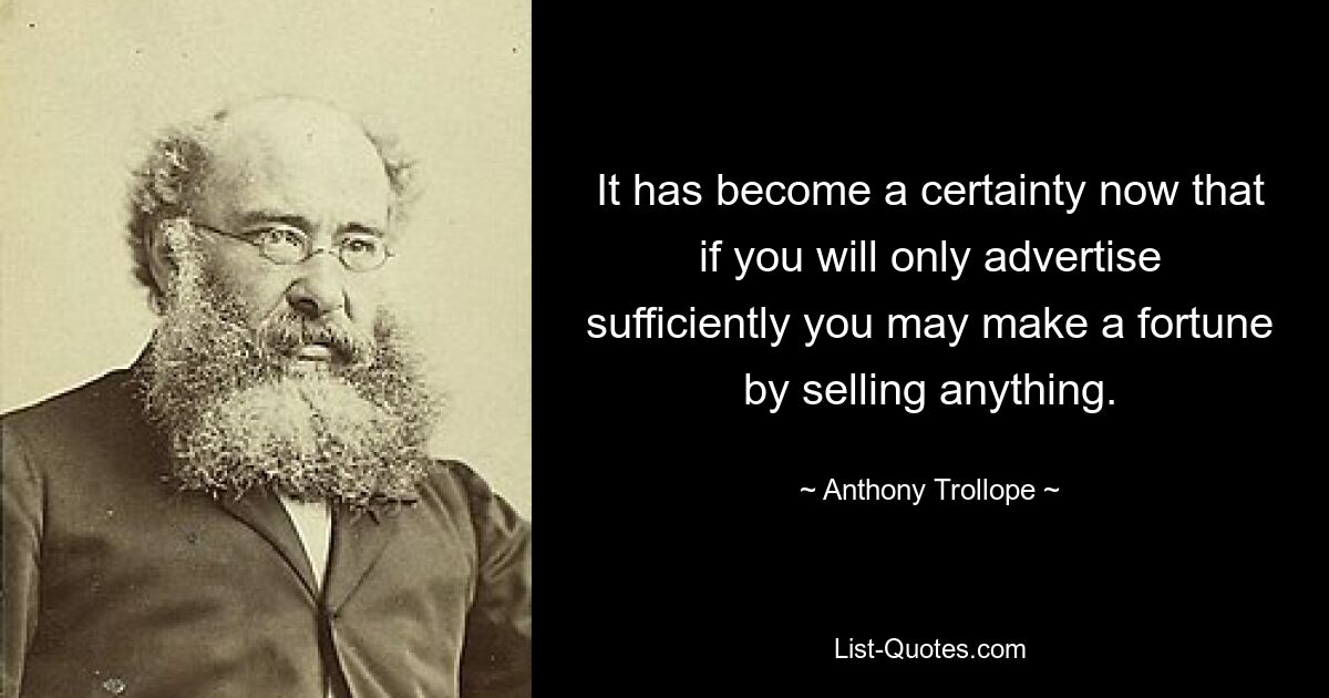 It has become a certainty now that if you will only advertise sufficiently you may make a fortune by selling anything. — © Anthony Trollope