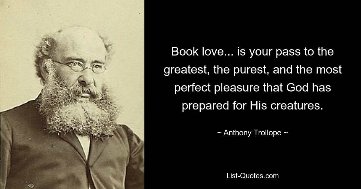 Book love... is your pass to the greatest, the purest, and the most perfect pleasure that God has prepared for His creatures. — © Anthony Trollope