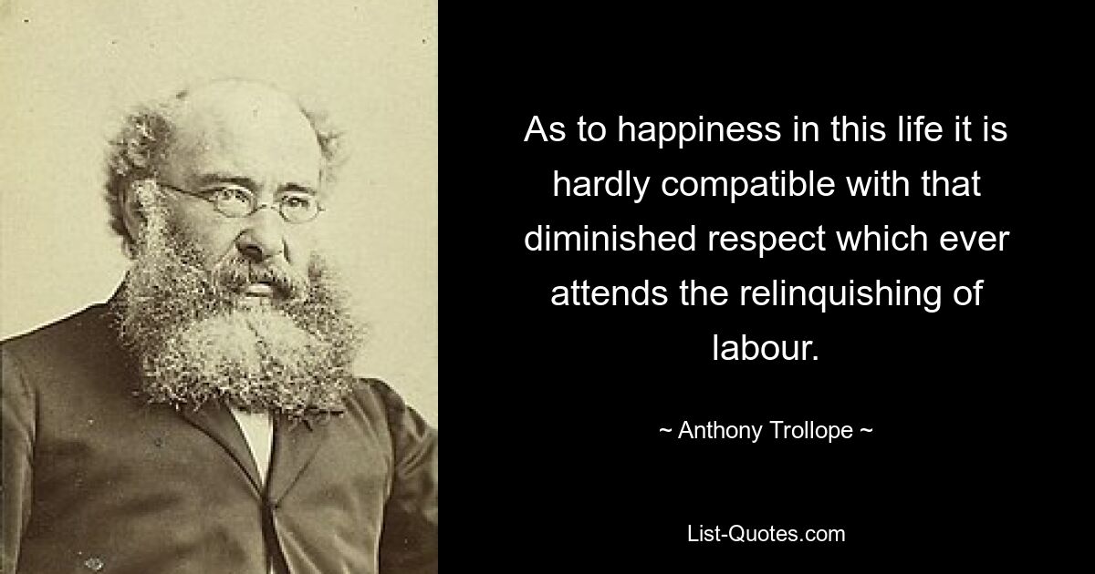 As to happiness in this life it is hardly compatible with that diminished respect which ever attends the relinquishing of labour. — © Anthony Trollope