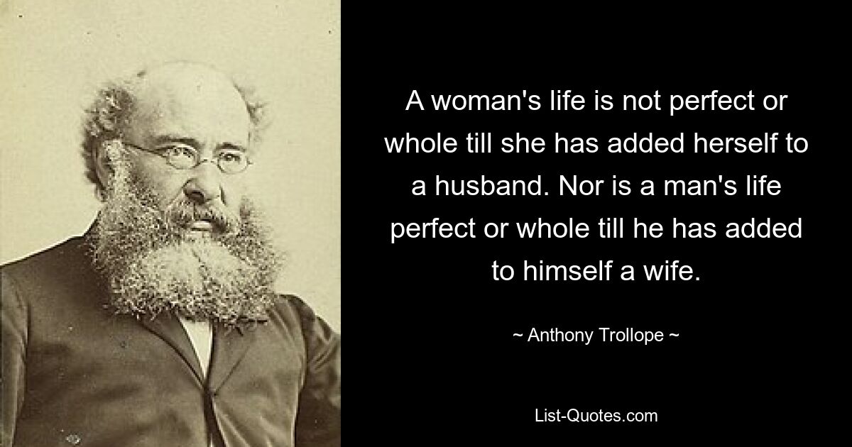 A woman's life is not perfect or whole till she has added herself to a husband. Nor is a man's life perfect or whole till he has added to himself a wife. — © Anthony Trollope