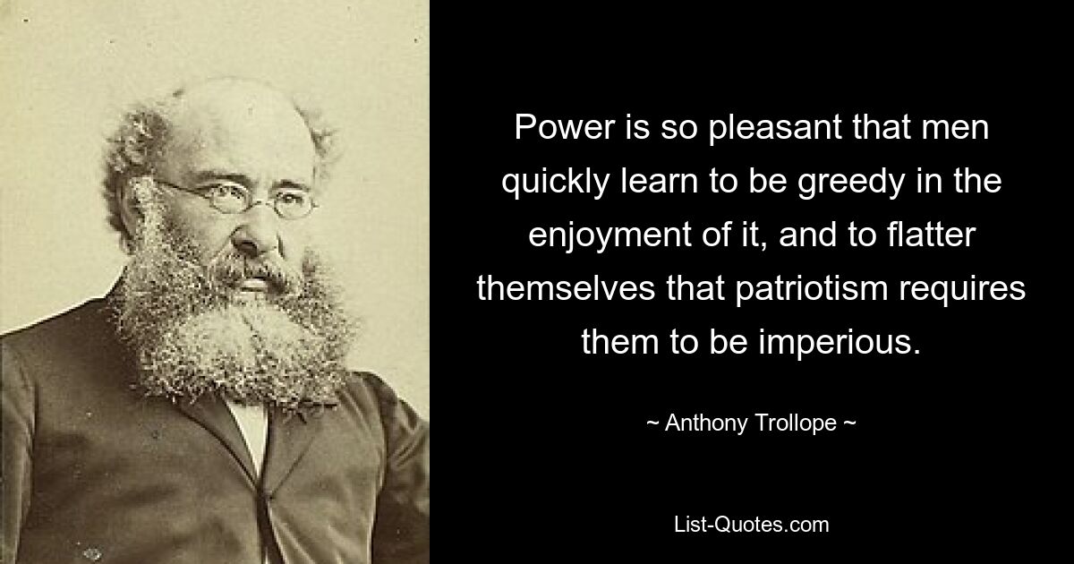 Power is so pleasant that men quickly learn to be greedy in the enjoyment of it, and to flatter themselves that patriotism requires them to be imperious. — © Anthony Trollope