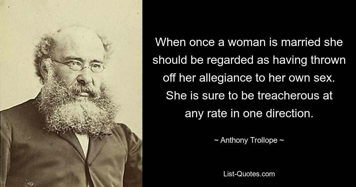 When once a woman is married she should be regarded as having thrown off her allegiance to her own sex. She is sure to be treacherous at any rate in one direction. — © Anthony Trollope