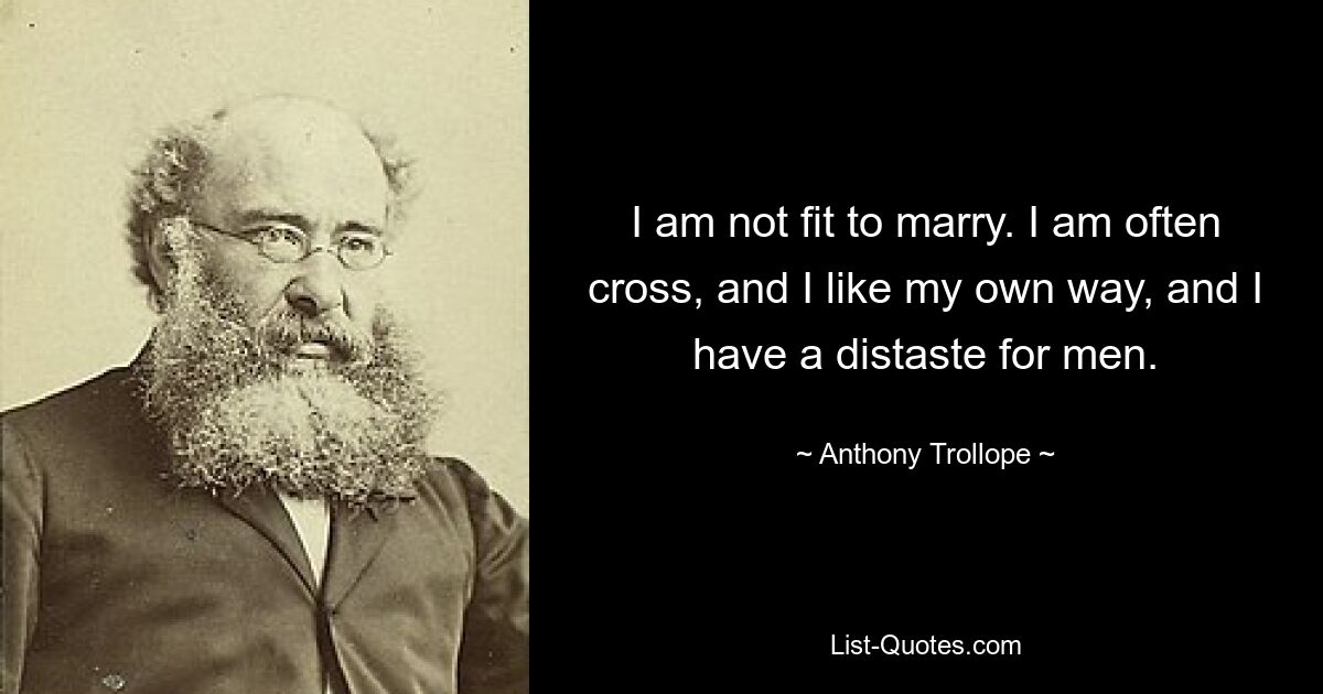 I am not fit to marry. I am often cross, and I like my own way, and I have a distaste for men. — © Anthony Trollope