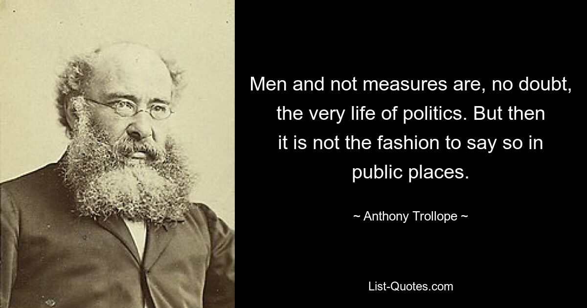 Men and not measures are, no doubt, the very life of politics. But then it is not the fashion to say so in public places. — © Anthony Trollope