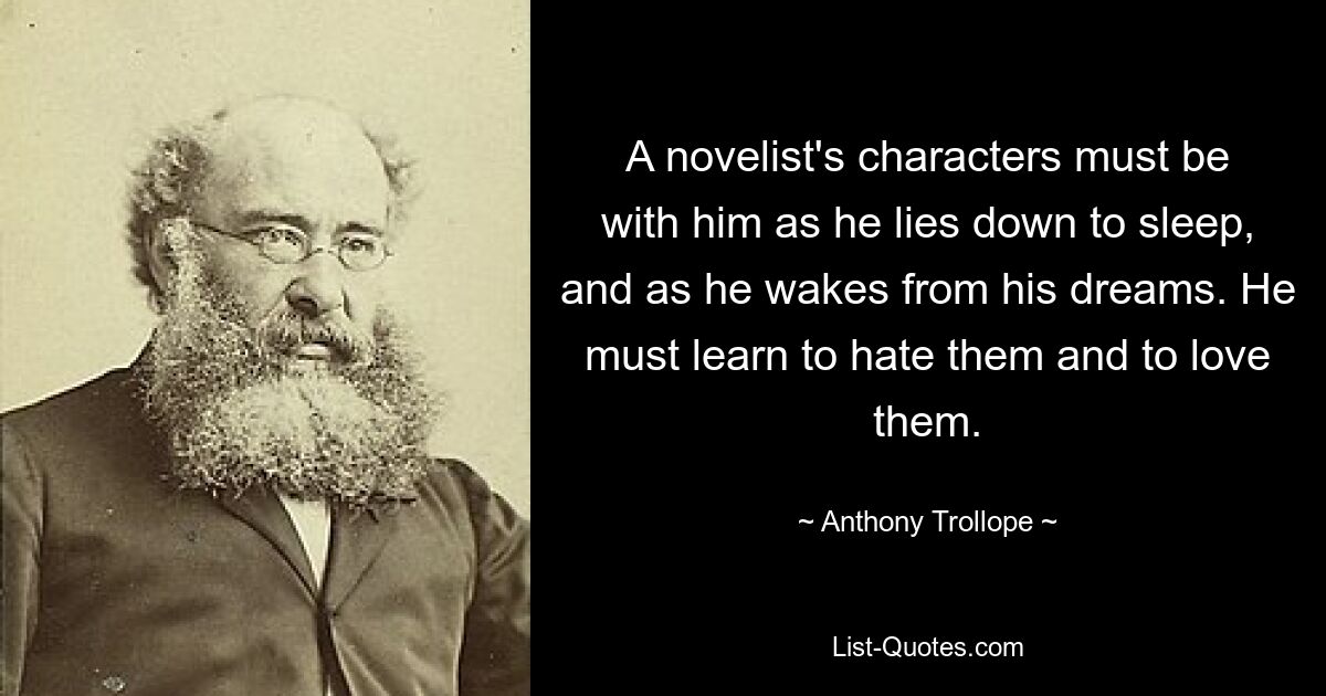 A novelist's characters must be with him as he lies down to sleep, and as he wakes from his dreams. He must learn to hate them and to love them. — © Anthony Trollope