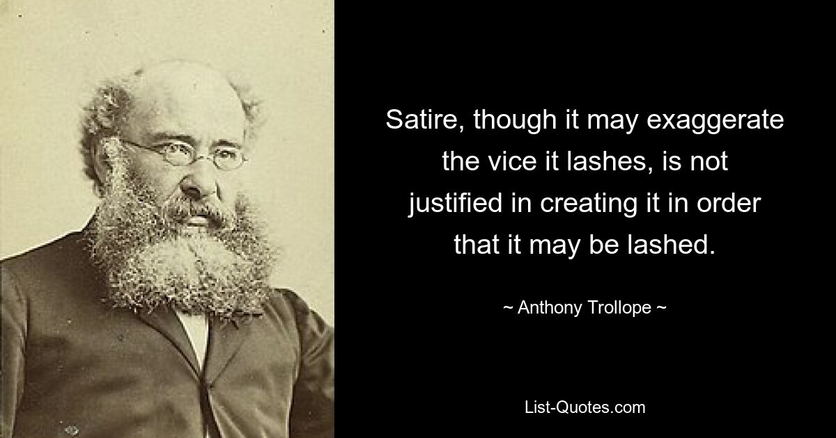 Satire, though it may exaggerate the vice it lashes, is not justified in creating it in order that it may be lashed. — © Anthony Trollope