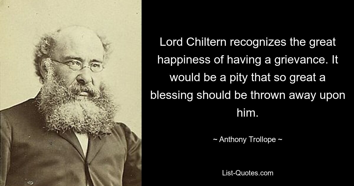 Lord Chiltern recognizes the great happiness of having a grievance. It would be a pity that so great a blessing should be thrown away upon him. — © Anthony Trollope