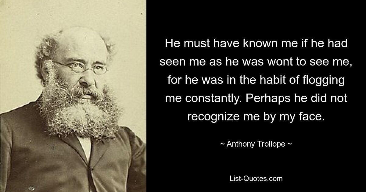 He must have known me if he had seen me as he was wont to see me, for he was in the habit of flogging me constantly. Perhaps he did not recognize me by my face. — © Anthony Trollope