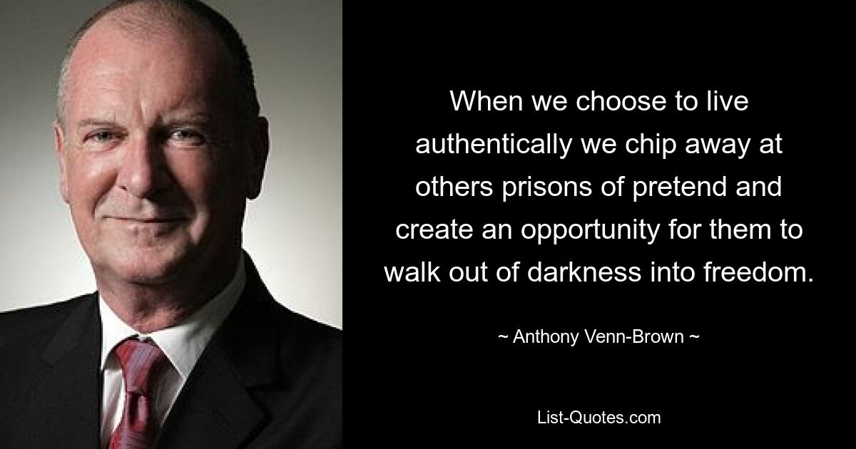 When we choose to live authentically we chip away at others prisons of pretend and create an opportunity for them to walk out of darkness into freedom. — © Anthony Venn-Brown