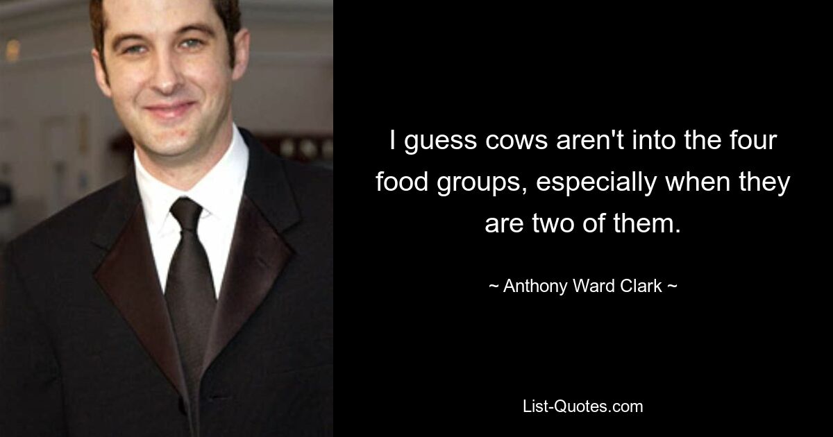 I guess cows aren't into the four food groups, especially when they are two of them. — © Anthony Ward Clark