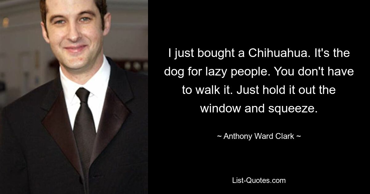 I just bought a Chihuahua. It's the dog for lazy people. You don't have to walk it. Just hold it out the window and squeeze. — © Anthony Ward Clark