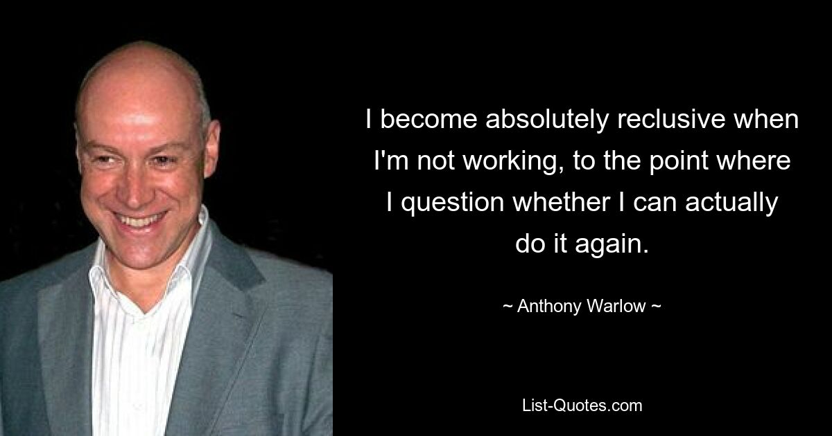 I become absolutely reclusive when I'm not working, to the point where I question whether I can actually do it again. — © Anthony Warlow