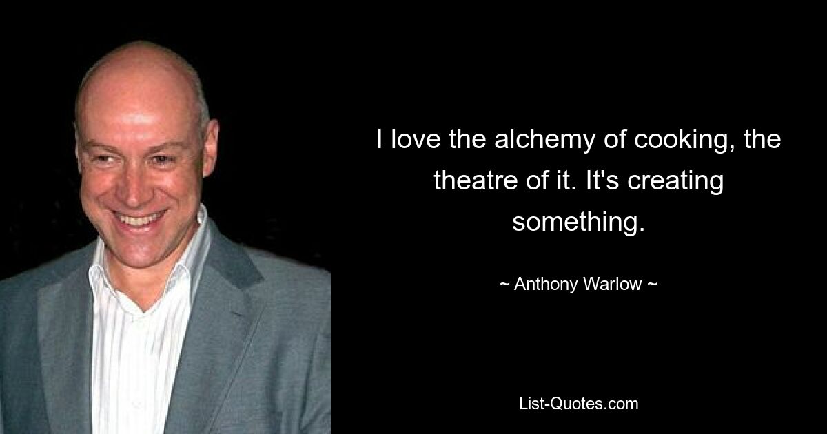 I love the alchemy of cooking, the theatre of it. It's creating something. — © Anthony Warlow