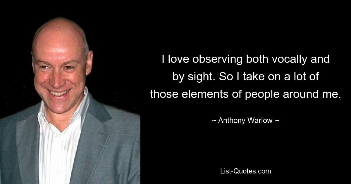 I love observing both vocally and by sight. So I take on a lot of those elements of people around me. — © Anthony Warlow