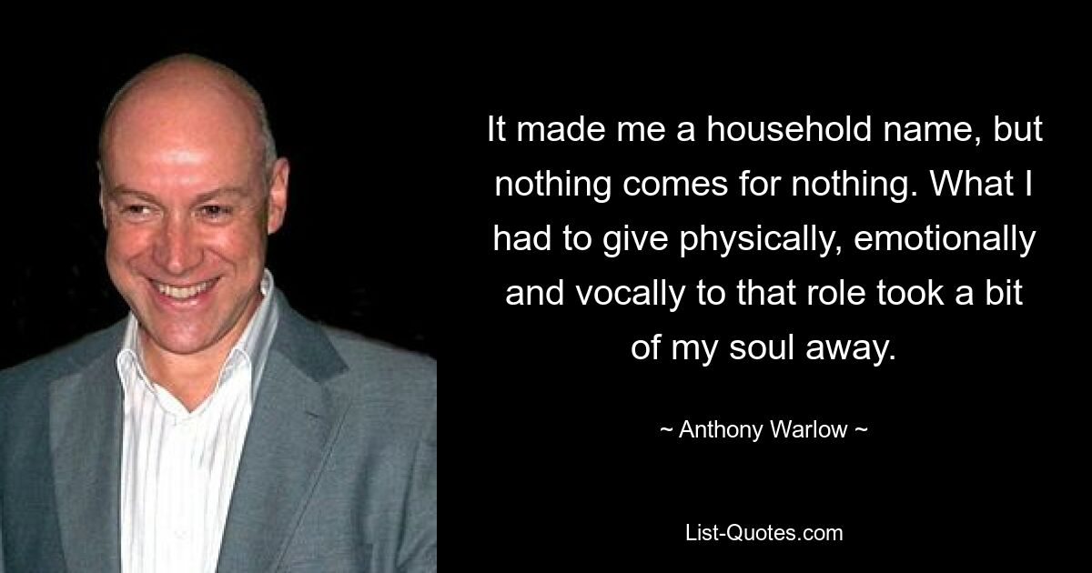 It made me a household name, but nothing comes for nothing. What I had to give physically, emotionally and vocally to that role took a bit of my soul away. — © Anthony Warlow