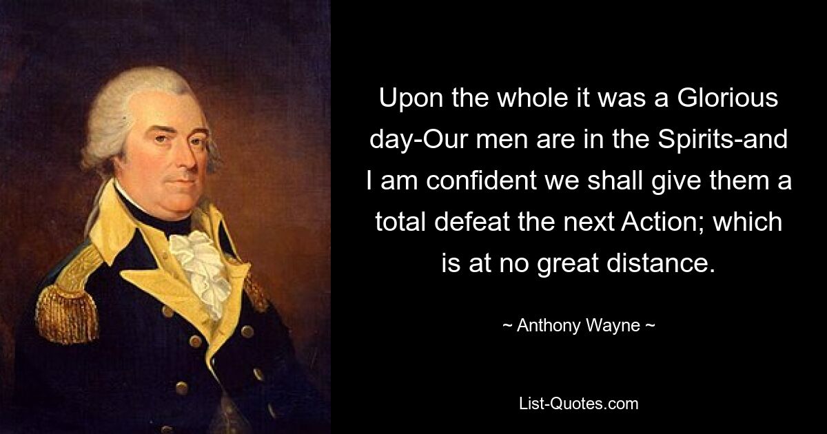 Upon the whole it was a Glorious day-Our men are in the Spirits-and I am confident we shall give them a total defeat the next Action; which is at no great distance. — © Anthony Wayne