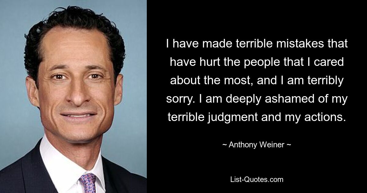 I have made terrible mistakes that have hurt the people that I cared about the most, and I am terribly sorry. I am deeply ashamed of my terrible judgment and my actions. — © Anthony Weiner