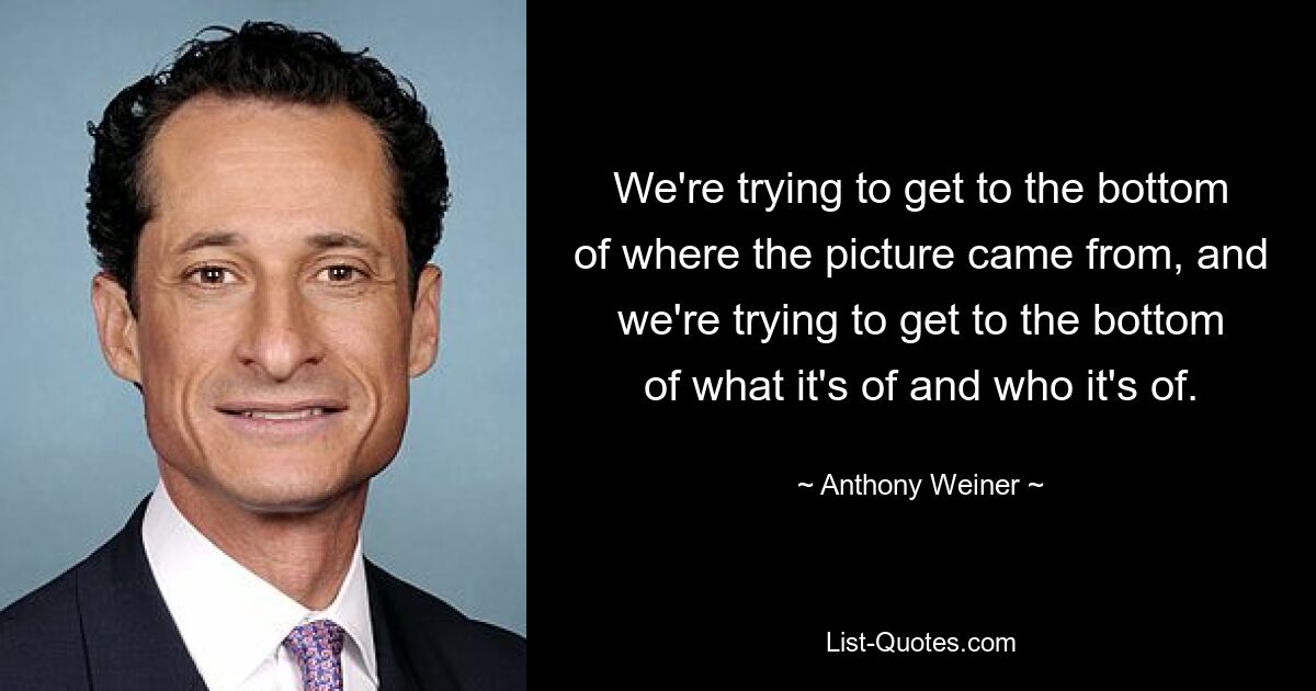 We're trying to get to the bottom of where the picture came from, and we're trying to get to the bottom of what it's of and who it's of. — © Anthony Weiner