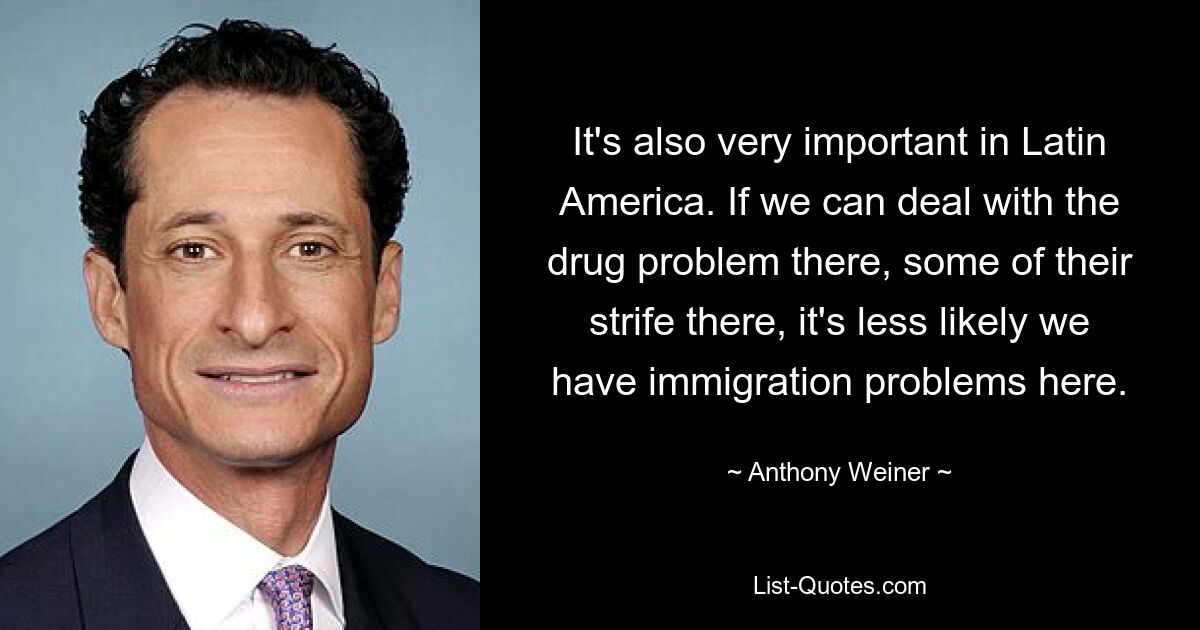 It's also very important in Latin America. If we can deal with the drug problem there, some of their strife there, it's less likely we have immigration problems here. — © Anthony Weiner